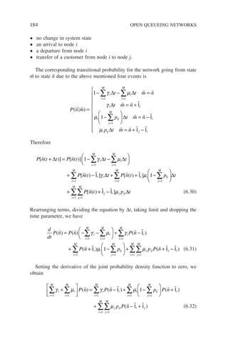 184 OPEN QUEUEING NETWORKS
• no change in system state
• an arrival to node i
• a departure from node i
• transfer of a customer from node i to node j.
The corresponding transitional probability for the network going from state
m̃ to state ñ due to the above mentioned four events is
P n m
t t m n
t m n
p
i
i
M
i
i
M
i i
i ij
j
M
( )
 
 
  
=
− − =
= +
−
= =
=
∑ ∑
1
1
1
1 1
1
γ µ
γ
µ
∆ ∆
∆
∑
∑





 = −
= + −











∆
∆
t m n
p t m n
i
i ij j i
  
   
1
1 1
µ
Therefore
P n t t P n t t t
P n t
i
i
M
i
i
M
[ ( )] [ ( )]
[ ( )
 
 
+ = − −






+ −
= =
∑ ∑
∆ ∆ ∆
1
1
1 1
γ µ
i
i i
i
M
i i ij
j
M
i
M
t P n t p t
P n t
] [ ( ) ]
[ ( )
γ µ
∆ ∆
= =
=
∑ ∑
∑
+ + −






+
1 1
1
1 1
 
 +
+ −
=
=
∑
∑  
1 1
1
1
j i j ji
j
M
i
M
p t
]µ ∆ (6.30)
Rearranging terms, dividing the equation by ∆t, taking limit and dropping the
time parameter, we have
d
dt
P n P n P n
P n
i
i
M
i
i
M
i i
i
M
( ) ( ) ( )
(
   

= − −





 + −
+
= = =
∑ ∑ ∑
γ µ γ
1 1 1
1
+
+ −





 + + −
=
= =
=
∑
∑ ∑
∑
   
1 1 1 1
1
1 1
1
i i ij
j
M
i
M
j ji
j
M
i
M
j i
p p P n
) ( )
µ µ (6.31)
Setting the derivative of the joint probability density function to zero, we
obtain
γ µ γ µ
i
i
M
i
i
M
i i
i
M
i ij
j
M
P n P n p
= = = =
∑ ∑ ∑ ∑
+





 = − + −


1 1 1 1
1 1
( ) ( )
  




 +
+ − +
=
=
=
∑
∑
∑
P n
p P n
i
i
M
j ji i j
j
M
i
M
( )
( )
 
  
1
1 1
1
1
1
µ (6.32)
 