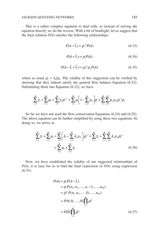 This is a rather complex equation to deal with, so instead of solving the
equation directly we do the reverse. With a bit of hindsight, let us suggest that
the final solution P(ñ) satisfies the following relationships:
P n P n
i i
( ) ( )
  
− = −
1 1
ρ (6.33)
P n P n
i i
( ) ( )
  
+ =
1 ρ (6.34)
P n P n
i j i j
( ) ( )
   
− + = −
1 1 1
ρ ρ (6.35)
where as usual rk = lk/mk. The validity of this suggestion can be verified by
showing that they indeed satisfy the general flow balance Equation (6.32).
Substituting them into Equation (6.32), we have
γ µ γ ρ µ ρ µ
i
i
M
i
i
M
i i
i
M
i ij
j
M
i
M
i j j
p p
= =
−
= =
=
∑ ∑ ∑ ∑
∑
+ = + −





 +
1 1
1
1 1
1
1 i
i i j
j
M
i
M
ρ ρ
−
=
=
∑
∑ 1
1
1
So far we have not used the flow conservation Equations (6.24) and (6.25).
The above equation can be further simplified by using these two equations. In
doing so, we arrive at
γ µ λ λ ρ γ λ
i
i
M
i
i
M
i j ji
j
M
i
i
M
i
i
M
j ji
p p
= = =
−
= =
∑ ∑ ∑
∑ ∑
+ = −





 + +
1 1 1
1
1 1
ρ
ρ
µ γ
i
j
M
i
M
i
i
M
i
i
M
−
=
=
= =
∑
∑
∑ ∑
= +
1
1
1
1 1
(6.36)
Now, we have established the validity of our suggested relationships of
P(ñ), it is easy for us to find the final expression of P(ñ) using expression
(6.33):
P n P n
P n n n n
P n n
i i
i i M
i
ni
( ) ( )
( , , ... , , ... , )
( , , .
  
= −
= −
=
ρ
ρ
ρ
1
1
1 2
1 2 .
.. , , ... , )
( , , ... , )
( )
0
0 0 0
0
1
1
n
P
P
M
i
n
i
M
i
n
i
M
i
i
=
=
=
=
∏
∏
ρ
ρ
 (6.37)
JACKSON QUEUEING NETWORKS 185
 