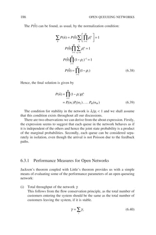 186 OPEN QUEUEING NETWORKS
The P(0̃) can be found, as usual, by the normalization condition:
P n P
P
P
n
i
n
i
M
n
i
n
n
i
M
i
i
i
( ) ( )
( )
(
 

 
∑ ∏
∑
∑
∏
=





 =
=
=
=
∞
=
0 1
0 1
1
0
1
ρ
ρ



0 1 1
0 1
1
1
1
) ( )
( ) ( )
− =
= −
=
−
=
∏
∏
ρ
ρ
i
i
M
i
i
M
P (6.38)
Hence, the final solution is given by
P n
P n P n P n
i
i
M
i
n
M M
i
( ) ( )
( ) ( ) .... ( )
 = −
=
=
∏ 1
1
1 1 2 2
ρ ρ
(6.39)
The condition for stability in the network is li/mi  1 and we shall assume
that this condition exists throughout all our discussions.
There are two observations we can derive from the about expression. Firstly,
the expression seems to suggest that each queue in the network behaves as if
it is independent of the others and hence the joint state probability is a product
of the marginal probabilities. Secondly, each queue can be considered sepa-
rately in isolation, even though the arrival is not Poisson due to the feedback
paths.
6.3.1 Performance Measures for Open Networks
Jackson’s theorem coupled with Little’s theorem provides us with a simple
means of evaluating some of the performance parameters of an open queueing
network:
(i) Total throughput of the network g.
This follows from the flow conservation principle, as the total number of
customers entering the system should be the same as the total number of
customers leaving the system, if it is stable.
γ γ
= ∑ i
i
(6.40)
 