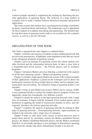 worked examples intended to supplement the teaching by illustrating the pos-
sible applications of queueing theory. The inclusion of a large number of
examples aims to strike a balance between theoretical treatment and practical
applications.
This book assumes that students have a prerequisite knowledge on probabil-
ity theory, transform theory and matrices. The mathematics used is appropriate
for those students in computer networking and engineering. The detailed step-
by-step derivation of queueing results makes it an excellent text for academic
courses, as well as a text for self-study.
ORGANISATION OF THIS BOOK
This book is organised into nine chapters as outlined below:
Chapter 1 refreshes the memory of students on those mathematical tools that
are necessary prerequisites. It highlights some important results that are crucial
to the subsequent treatment of queueing systems.
Chapter 2 gives an anatomy of a queueing system, the various random vari-
ables involved and the relationships between them. It takes a close look at
a frequently-used arrival process – the Poisson process and its stochastic
properties.
Chapter 3 introduces Markov processes that play a central role in the analysis
of all the basic queueing systems – Markovian queueing systems.
Chapter 4 considers single-queue Markovian systems with worked examples
of their applications. Emphasis is placed on the techniques used to derive the
performance measures for those models that are widely used in computer com-
munications and networking. An exhaustive listing of queueing models is not
intended.
Chapter 5 looks at semi-Markovian systems, M/G/1 and its variants. G/M/1
is also mentioned briefly to contrast the random observer property of these two
apparently similar but conceptually very different systems.
Chapter 6 extends the analysis to the open queueing networks with a single
class of customers. It begins with the treatment of two tandem queues and its
limitations in applying the model to transmission channels in series, and sub-
sequently introduces the Jackson queueing networks.
Chapter 7 completes the analysis of queueing networks by looking at other
types of queueing networks – closed queueing networks. Again treatments are
limited to the networks with a single class of customers.
Chapter 8 looks at some more exotic classes of arrival processes used to
model those arrivals by correlation, namely the Markov-modulated Poisson
process, the Markov-modulated Bernoulli process and the Markov-modulated
fluid flow. It also briefly introduces a new paradigm of deterministic queueing
called network calculus that allows deterministic bounds to be derived.
xviii PREFACE
 