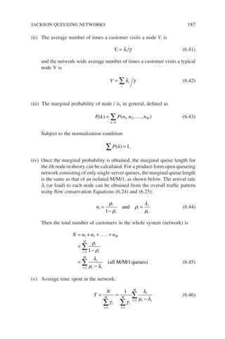 (ii) The average number of times a customer visits a node Vi is
Vi i
= λ γ
/ (6.41)
and the network-wide average number of times a customer visits a typical
node V is
V i
i
= ∑λ γ (6.42)
(iii) The marginal probability of node i is, in general, defined as
P k P n n n
i M
n k
i
( ) ( , , ... , )
=
=
∑ 1 2 (6.43)
Subject to the normalization condition
P n
( ) .

∑ = 1
(iv) Once the marginal probability is obtained, the marginal queue length for
the ith node in theory can be calculated. For a product-form open queueing
network consisting of only single-server queues, the marginal queue length
is the same as that of an isolated M/M/1, as shown below. The arrival rate
li (or load) to each node can be obtained from the overall traffic pattern
using flow conservation Equations (6.24) and (6.25):
ni
i
i
i
i
i
=
−
=
ρ
ρ
ρ
λ
µ
1
and (6.44)
Then the total number of customers in the whole system (network) is
N n n nM
i
i
i
M
i
i i
i
M
= + + +
=
−
=
−
=
=
∑
∑
1 2
1
1
1
1
....
ρ
ρ
λ
µ λ
(all M/M/ queues) (6.45)
(v) Average time spent in the network:
T
N
i
i
M
i
i
M
i
i i
i
M
= =
−
= =
=
∑ ∑
∑
γ γ
λ
µ λ
1 1
1
1
(6.46)
JACKSON QUEUEING NETWORKS 187
 
