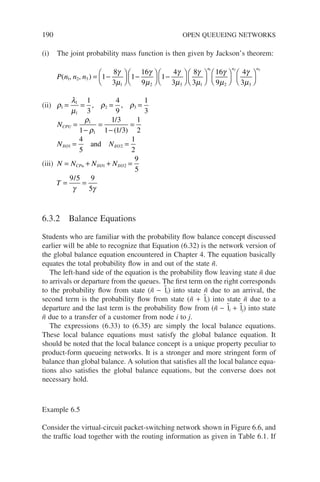 190 OPEN QUEUEING NETWORKS
(i) The joint probability mass function is then given by Jackson’s theorem:
P n n n
( , , )
1 2 3
1 2 3 1
1
8
3
1
16
9
1
4
3
8
3
= −





 −





 −







γ
µ
γ
µ
γ
µ
γ
µ


















n n n
1 2 3
16
9
4
3
2 3
γ
µ
γ
µ
(ii) ρ
λ
µ
ρ ρ
1
1
1
2 3
1
3
4
9
1
3
= = = =
, ,
NCPU =
−
=
−
=
ρ
ρ
1
1
1
1 3
1 1 3
1
2
/
/
( )
N N
I O I O
/ /
and
1 2
4
5
1
2
= =
(iii) N N N N
CPu I O I O
= + + =
/ /
1 2
9
5
T = =
9 5 9
5
/
γ γ
6.3.2 Balance Equations
Students who are familiar with the probability flow balance concept discussed
earlier will be able to recognize that Equation (6.32) is the network version of
the global balance equation encountered in Chapter 4. The equation basically
equates the total probability flow in and out of the state ñ.
The left-hand side of the equation is the probability flow leaving state ñ due
to arrivals or departure from the queues. The first term on the right corresponds
to the probability flow from state (ñ − 1̃i) into state ñ due to an arrival, the
second term is the probability flow from state (ñ + 1̃i) into state ñ due to a
departure and the last term is the probability flow from (ñ − 1̃i + 1̃j) into state
ñ due to a transfer of a customer from node i to j.
The expressions (6.33) to (6.35) are simply the local balance equations.
These local balance equations must satisfy the global balance equation. It
should be noted that the local balance concept is a unique property peculiar to
product-form queueing networks. It is a stronger and more stringent form of
balance than global balance. A solution that satisfies all the local balance equa-
tions also satisfies the global balance equations, but the converse does not
necessary hold.
Example 6.5
Consider the virtual-circuit packet-switching network shown in Figure 6.6, and
the traffic load together with the routing information as given in Table 6.1. If
 