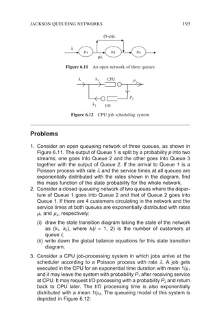 Problems
1. Consider an open queueing network of three queues, as shown in
Figure 6.11. The output of Queue 1 is split by a probability p into two
streams; one goes into Queue 2 and the other goes into Queue 3
together with the output of Queue 2. If the arrival to Queue 1 is a
Poisson process with rate l and the service times at all queues are
exponentially distributed with the rates shown in the diagram, find
the mass function of the state probability for the whole network.
2. Consider a closed queueing network of two queues where the depar-
ture of Queue 1 goes into Queue 2 and that of Queue 2 goes into
Queue 1. If there are 4 customers circulating in the network and the
service times at both queues are exponentially distributed with rates
m1 and m2, respectively:
(i) draw the state transition diagram taking the state of the network
as (k1, k2), where ki(i = 1, 2) is the number of customers at
queue i;
(ii) write down the global balance equations for this state transition
diagram.
3. Consider a CPU job-processing system in which jobs arrive at the
scheduler according to a Poisson process with rate l. A job gets
executed in the CPU for an exponential time duration with mean 1/m1
and it may leave the system with probability P1 after receiving service
at CPU. It may request I/O processing with a probability P2 and return
back to CPU later. The I/O processing time is also exponentially
distributed with a mean 1/m2. The queueing model of this system is
depicted in Figure 6.12:
µ1
λ
(1–p)λ
pλ
µ2 µ3
Figure 6.11 An open network of three queues
CPU
I/O
P1
P2
λ λ1
λ2
Figure 6.12 CPU job scheduling system
JACKSON QUEUEING NETWORKS 193
 