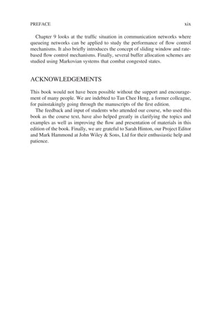 Chapter 9 looks at the traffic situation in communication networks where
queueing networks can be applied to study the performance of flow control
mechanisms. It also briefly introduces the concept of sliding window and rate-
based flow control mechanisms. Finally, several buffer allocation schemes are
studied using Markovian systems that combat congested states.
ACKNOWLEDGEMENTS
This book would not have been possible without the support and encourage-
ment of many people. We are indebted to Tan Chee Heng, a former colleague,
for painstakingly going through the manuscripts of the first edition.
The feedback and input of students who attended our course, who used this
book as the course text, have also helped greatly in clarifying the topics and
examples as well as improving the flow and presentation of materials in this
edition of the book. Finally, we are grateful to Sarah Hinton, our Project Editor
and Mark Hammond at John Wiley & Sons, Ltd for their enthusiastic help and
patience.
PREFACE xix
 