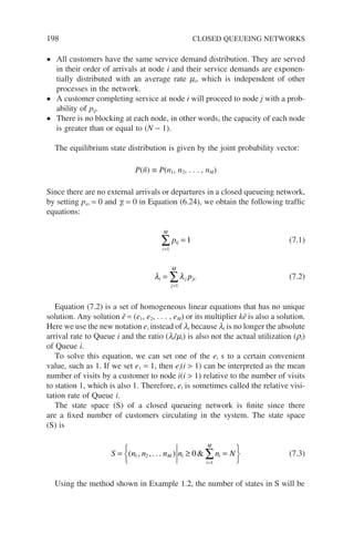 198 CLOSED QUEUEING NETWORKS
• All customers have the same service demand distribution. They are served
in their order of arrivals at node i and their service demands are exponen-
tially distributed with an average rate mi, which is independent of other
processes in the network.
• A customer completing service at node i will proceed to node j with a prob-
ability of pij.
• There is no blocking at each node, in other words, the capacity of each node
is greater than or equal to (N − 1).
The equilibrium state distribution is given by the joint probability vector:
P(ñ) ≡ P(n1, n2, . . . , nM)
Since there are no external arrivals or departures in a closed queueing network,
by setting pio = 0 and gi = 0 in Equation (6.24), we obtain the following traffic
equations:
pij
i
M
=
=
∑ 1
1
(7.1)
λ λ
i j ji
j
M
p
=
=
∑
1
(7.2)
Equation (7.2) is a set of homogeneous linear equations that has no unique
solution. Any solution ẽ = (e1, e2, . . . , eM) or its multiplier kẽ is also a solution.
Here we use the new notation ei instead of li because li is no longer the absolute
arrival rate to Queue i and the ratio (li/mi) is also not the actual utilization (ri)
of Queue i.
To solve this equation, we can set one of the ei s to a certain convenient
value, such as 1. If we set e1 = 1, then ei(i  1) can be interpreted as the mean
number of visits by a customer to node i(i  1) relative to the number of visits
to station 1, which is also 1. Therefore, ei is sometimes called the relative visi-
tation rate of Queue i.
The state space (S) of a closed queueing network is finite since there
are a fixed number of customers circulating in the system. The state space
(S) is
S n n n n n N
M i i
i
M
= ≥ =






=
∑
( , , . . . ) 
1 2
1
0 (7.3)
Using the method shown in Example 1.2, the number of states in S will be
 