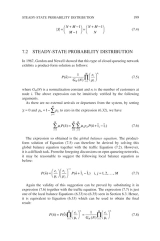 S
N M
M
N M
N
=
+ −
−





 =
+ −






1
1
1
(7.4)
7.2 STEADY-STATE PROBABILITY DISTRIBUTION
In 1967, Gordon and Newell showed that this type of closed queueing network
exhibits a product-form solution as follows:
P n
G N
e
M
i
i
n
i
M i
( )
( )
 =






=
∏
1
1 µ
(7.5)
where GM(N) is a normalization constant and ni is the number of customers at
node i. The above expression can be intuitively verified by the following
arguments.
As there are no external arrivals or departures from the system, by setting
gi = 0 and p p
io ij
j
M
= −
=
∑
1
1
to zero in the expression (6.32), we have
µ µ
i
i
M
j ji j i
j
M
i
M
P n p P n
( ) ( )
   
= =
=
∑ ∑
∑
= + −
1 1
1
1 1 (7.6)
The expression so obtained is the global balance equation. The product-
form solution of Equation (7.5) can therefore be derived by solving this
global balance equation together with the traffic Equation (7.2). However,
it is a difficult task. From the foregoing discussions on open queueing networks,
it may be reasonable to suggest the following local balance equation as
before:
P n
e e
P n i j M
i
i
j
j
j i
( ) ( ) , , , . . . ,
   
=











 + − =
−
µ µ
1
1 1 1 2 (7.7)
Again the validity of this suggestion can be proved by substituting it in
expression (7.6) together with the traffic equation. The expression (7.7) is just
one of the local balance Equations (6.33) to (6.35) seen in Section 6.3. Hence,
it is equivalent to Equation (6.33) which can be used to obtain the final
result:
P n P
e
G N
e
i
i
n
M
i
M
i
i
n
i
M
i i
( ) ( )
( )
 
=





 =






= =
∏ ∏
0
1
1 1
µ µ
(7.8)
STEADY-STATE PROBABILITY DISTRIBUTION 199
 