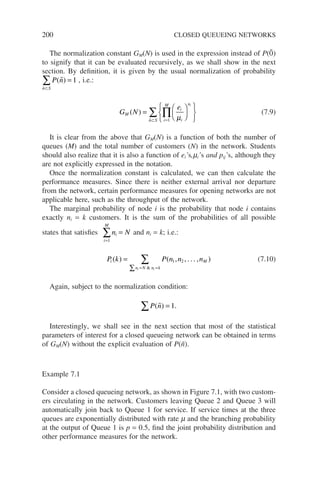 200 CLOSED QUEUEING NETWORKS
The normalization constant GM(N) is used in the expression instead of P(0̃)
to signify that it can be evaluated recursively, as we shall show in the next
section. By definition, it is given by the usual normalization of probability
P n
n S
( )


=
⊂
∑ 1 , i.e.:
G N
e
M
i
i
n
i
M
n S
i
( ) =












=
⊂
∏
∑ µ
1

(7.9)
It is clear from the above that GM(N) is a function of both the number of
queues (M) and the total number of customers (N) in the network. Students
should also realize that it is also a function of ei’s,mi’s and pij’s, although they
are not explicitly expressed in the notation.
Once the normalization constant is calculated, we can then calculate the
performance measures. Since there is neither external arrival nor departure
from the network, certain performance measures for opening networks are not
applicable here, such as the throughput of the network.
The marginal probability of node i is the probability that node i contains
exactly ni = k customers. It is the sum of the probabilities of all possible
states that satisfies n N
i
i
M
=
=
∑
1
and ni = k; i.e.:
P k P n n n
i M
n N n k
i i
( ) ( , , . . . , )

=
∑ = =
∑ 1 2 (7.10)
Again, subject to the normalization condition:
P n
( ) .
 =
∑ 1
Interestingly, we shall see in the next section that most of the statistical
parameters of interest for a closed queueing network can be obtained in terms
of GM(N) without the explicit evaluation of P(ñ).
Example 7.1
Consider a closed queueing network, as shown in Figure 7.1, with two custom-
ers circulating in the network. Customers leaving Queue 2 and Queue 3 will
automatically join back to Queue 1 for service. If service times at the three
queues are exponentially distributed with rate m and the branching probability
at the output of Queue 1 is p = 0.5, find the joint probability distribution and
other performance measures for the network.
 