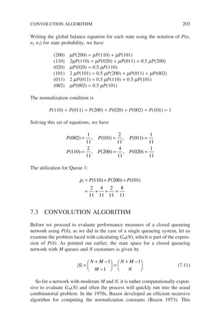 CONVOLUTION ALGORITHM 203
Writing the global balance equation for each state using the notation of P(n1
n2 n3) for state probability, we have
(200) mP(200) = mP(110) + mP(101)
(110) 2mP(110) = mP(020) + mP(011) + 0.5 mP(200)
(020) mP(020) = 0.5 mP(110)
(101) 2 mP(101) = 0.5 mP(200) + mP(011) + mP(002)
(011) 2 mP(011) = 0.5 mP(110) + 0.5 mP(101)
(002) mP(002) = 0.5 mP(101)
The normalization condition is
P(110) + P(011) + P(200) + P(020) + P(002) + P(101) = 1
Solving this set of equations, we have
P P P
P P P
( ) , ( ) , ( )
( ) , ( ) , (
002
1
11
101
2
11
011
1
11
110
2
11
200
4
11
02
= = =
= = 0
0
1
11
) =
The utilization for Queue 1:
ρ1 110 200 101
2
11
4
11
2
11
8
11
= + +
= + + =
P P P
( ) ( ) ( )
7.3 CONVOLUTION ALGORITHM
Before we proceed to evaluate performance measures of a closed queueing
network using P(ñ), as we did in the case of a single queueing system, let us
examine the problem faced with calculating GM(N), which is part of the expres-
sion of P(ñ). As pointed out earlier, the state space for a closed queueing
network with M queues and N customers is given by
S
N M
M
N M
N
=
+ −
−





 =
+ −






1
1
1
(7.11)
So for a network with moderate M and N, it is rather computationally expen-
sive to evaluate GM(N) and often the process will quickly run into the usual
combinatorial problem. In the 1970s, Buzen developed an efficient recursive
algorithm for computing the normalization constants (Buzen 1973). This
 