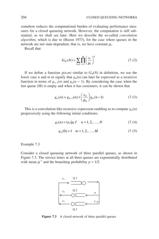 204 CLOSED QUEUEING NETWORKS
somehow reduces the computational burden of evaluating performance mea-
sures for a closed queueing network. However, the computation is still sub-
stantial, as we shall see later. Here we describe the so-called convolution
algorithm, which is due to (Buzen 1973), for the case where queues in the
network are not state-dependent, that is, we have constant mi.
Recall that
G N
e
M
i
i
n
i
M
n S
i
( ) =






=
∈
∏
∑ µ
1

(7.12)
If we define a function g(n,m) similar to GM(N) in definition, we use the
lower case n and m to signify that gm(n) can later be expressed as a recursive
function in terms of gm−1(n) and gm(n − 1). By considering the case when the
last queue (M) is empty and when it has customers, it can be shown that
g n g n
e
g n
m m
m
m
m
( ) ( ) ( )
= +





 −
−1 1
µ
(7.13)
This is a convolution-like recursive expression enabling us to compute gm(n)
progressively using the following initial conditions:
g n e n N
n
1 1 1 1 2
( ) ( / ) , , . . . ,
= =
µ (7.14)
g m M
m ( ) , , . . . ,
0 1 1 2
= = (7.15)
Example 7.3
Consider a closed queueing network of three parallel queues, as shown in
Figure 7.3. The service times at all three queues are exponentially distributed
with mean m−1
and the branching probability p = 1/2.
Q 2
Q 3
Q 1
p
1–p
e1
e2
e3
Figure 7.3 A closed network of three parallel queues
 