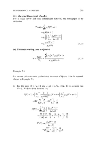 (iv) Marginal throughput of node i
For a single-server and state-independent network, the throughput is by
definition
Ψi i i
k
N
i i
i
i
i
M
M
N P N k
P N
e g N
g N
( ) [ ]
[ ]
( )
( )
= =
= ≥
=






−



=
∑µ
µ
µ
µ
1
1
1 



=
−
e
g N
g N
i
M
M
( )
( )
1
(7.24)
(v) The mean waiting time at Queue i
T
E N
e g N k
e g N
i
i
i
i i
k
M
k
N
i M
= =
−
−
=
∑
( )
( / ) ( )
( )
Ψ
µ
1
1
(7.25)
Example 7.5
Let us now calculate some performance measures of Queue 1 for the network
shown in Example 7.3:
(i) For the case of e1 1 1
µ = and e e
2 2 3 3 1 2
µ µ
= = , let us assume that
N = 5. We have from Section 7.4:
P N
e
g N
g N n
e
g N n
i
i
n
M
M
i
i
M
[ ]
( )
( ) ( )
1 2
1
1
= =





 − −





 − −






µ µ
=
= −






=
( ) ( )
1
32
120
26
8
1
11
4
2
15
2
E N
e g N k
g N
i
i
k
M
M
k
N
[ ]
( )
( )
1
1
32
120
57
16
26
8
11
4
4
2
1
=






−
= + + + +

=
∑ µ






=
67
20
Ψ1 5
57
16
32
120
19
20
( )
( )
( )
=
−
= ×






=
e
g N k
g N
i
M
M
µ µ
PERFORMANCE MEASURES 209
 