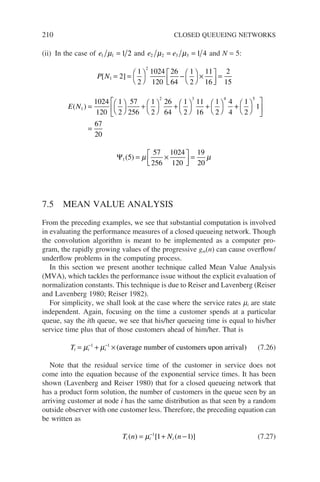 210 CLOSED QUEUEING NETWORKS
(ii) In the case of e1 1 1 2
µ = and e e
2 2 3 3 1 4
µ µ
= = and N = 5:
P N
[ ]
1
2
2
1
2
1024
120
26
64
1
2
11
16
2
15
= = 



− 



×






=
E N
( )
1
2 3 4
1024
120
1
2
57
256
1
2
26
64
1
2
11
16
1
2
4
4
= 



+ 



+ 



+ 



+
+ 









=
1
2
1
67
20
5
Ψ1 5
57
256
1024
120
19
20
( ) = ×






=
µ µ
7.5 MEAN VALUE ANALYSIS
From the preceding examples, we see that substantial computation is involved
in evaluating the performance measures of a closed queueing network. Though
the convolution algorithm is meant to be implemented as a computer pro-
gram, the rapidly growing values of the progressive gm(n) can cause overflow/
underflow problems in the computing process.
In this section we present another technique called Mean Value Analysis
(MVA), which tackles the performance issue without the explicit evaluation of
normalization constants. This technique is due to Reiser and Lavenberg (Reiser
and Lavenberg 1980; Reiser 1982).
For simplicity, we shall look at the case where the service rates mi are state
independent. Again, focusing on the time a customer spends at a particular
queue, say the ith queue, we see that his/her queueing time is equal to his/her
service time plus that of those customers ahead of him/her. That is
Ti i i
= + ×
− −
µ µ
1 1
( )
average number of customers upon arrival (7.26)
Note that the residual service time of the customer in service does not
come into the equation because of the exponential service times. It has been
shown (Lavenberg and Reiser 1980) that for a closed queueing network that
has a product form solution, the number of customers in the queue seen by an
arriving customer at node i has the same distribution as that seen by a random
outside observer with one customer less. Therefore, the preceding equation can
be written as
T n N n
i i i
( ) [ ( )]
= + −
−
µ 1
1 1 (7.27)
 