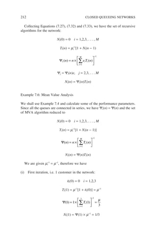 212 CLOSED QUEUEING NETWORKS
Collecting Equations (7.27), (7.32) and (7.33), we have the set of recursive
algorithms for the network:
Ni(0) = 0 i = 1,2,3, . . . , M
Ti(n) = mi
−1
[1 + Ni(n − 1)
Ψ1
1
1
( ) ( )
n n e T n
i i
i
M
= ×






=
−
∑
Ψj = Ψi(n)ei j = 2,3, . . . M
Ni(n) = Ψi(n)Ti(n)
Example 7.6: Mean Value Analysis
We shall use Example 7.4 and calculate some of the performance parameters.
Since all the queues are connected in series, we have Ψi(n) = Ψ(n) and the set
of MVA algorithm reduced to
Ni(0) = 0 i = 1,2,3, . . . , M
Ti(n) = mi
−1
[1 + Ni(n − 1)]
Ψ( ) ( )
n n T n
i
i
M
= ×






=
−
∑
1
1
Ni(n) = Ψ(n)Ti(n)
We are given mi
−1
= m−1
, therefore we have
(i) First iteration, i.e. 1 customer in the network:
n̄i(0) = 0 i = 1,2,3
Ti(1) = m−1
[1 + n̄i(0)] = m−1
Ψ( ) ( )
1 1 1
3
1
3 1
= ×





 =
=
−
∑Ti
i
µ
Ni(1) = Ψ(1) × m−1
= 1/3
 