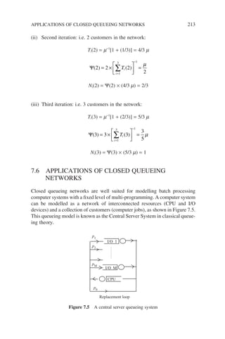 (ii) Second iteration: i.e. 2 customers in the network:
Ti(2) = m−1
[1 + (1/3)] = 4/3 m
Ψ( ) ( )
2 2 2
2
1
3 1
= ×





 =
=
−
∑Ti
i
µ
Ni(2) = Ψ(2) × (4/3 m) = 2/3
(iii) Third iteration: i.e. 3 customers in the network:
Ti(3) = m−1
[1 + (2/3)] = 5/3 m
Ψ( ) ( )
3 3 3
3
5
1
3 1
= ×





 =
=
−
∑Ti
i
µ
Ni(3) = Ψ(3) × (5/3 m) = 1
7.6 APPLICATIONS OF CLOSED QUEUEING
NETWORKS
Closed queueing networks are well suited for modelling batch processing
computer systems with a fixed level of multi-programming. A computer system
can be modelled as a network of interconnected resources (CPU and I/O
devices) and a collection of customers (computer jobs), as shown in Figure 7.5.
This queueing model is known as the Central Server System in classical queue-
ing theory.
CPU
I/O M
I/O 1
p1
p2
p0
pM
Replacement loop
Figure 7.5 A central server queueing system
APPLICATIONS OF CLOSED QUEUEING NETWORKS 213
 