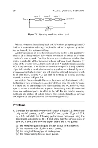 214 CLOSED QUEUEING NETWORKS
When a job returns immediately back to CPU without going through the I/O
devices, it is considered as having completed its task and is replaced by another
job, as shown by the replacement loop.
Another application of closed queueing network models is the quantitative
analysis of a sliding window flow control mechanism as applied to a virtual
circuit of a data network. Consider the case where end-to-end window flow
control is applied to VC1 of the network shown in Figure 6.6 of Chapter 6. By
virtue of the window size N, there can be at most N packets traversing along
VC1 at any one time. If we further assume that each packet is only acknowl-
edged individually at the destination and these end-to-end acknowledgements
are accorded the highest priority and will come back through the network with
no or little delays, then the VC1 can then be modelled as a closed queueing
network, as shown in Figure 7.6.
An artificial Queue 4 is added between the source and destination to reflect
the fact that if there are N packets along the VC (from node 1 to node 3), Queue
4 is empty and no additional packets can be admitted into VC. However, when
a packet arrives at the destination, it appears immediately at the 4th queue and
hence one additional packet is added to the VC. For the detailed queueing
modelling and analysis of sliding window flow control, students are directed
to Chapter 9 on the application of closed queueing networks.
Problems
1. Consider the ‘central server system’ shown in Figure 7.5. If there are
only two I/O queues, i.e. I/O 1 and I/O 2 and p0 = 0.125, p1 = 0.375,
p2 = 0.5, calculate the following performance measures using the
convolution algorithm for N = 4 and show that the service rates of
both I/O 1 and 2 are only one-eighth that of the CPU queue:
(i) the marginal queue lengths of each queue in the network;
(ii) the mean number of jobs at each queue;
(iii) the marginal throughput of each queue;
(iv) the mean waiting time at each queue.
queue 1 queue 2 queue 3
queue 4
λ
µ µ µ
Source Destination
Figure 7.6 Queueing model for a virtual circuit
 