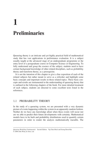 1
Preliminaries
Queueing theory is an intricate and yet highly practical field of mathematical
study that has vast applications in performance evaluation. It is a subject
usually taught at the advanced stage of an undergraduate programme or the
entry level of a postgraduate course in Computer Science or Engineering. To
fully understand and grasp the essence of the subject, students need to have
certain background knowledge of other related disciplines, such as probability
theory and transform theory, as a prerequisite.
It is not the intention of this chapter to give a fine exposition of each of the
related subjects but rather meant to serve as a refresher and highlight some
basic concepts and important results in those related topics. These basic con-
cepts and results are instrumental to the understanding of queueing theory that
is outlined in the following chapters of the book. For more detailed treatment
of each subject, students are directed to some excellent texts listed in the
references.
1.1 PROBABILITY THEORY
In the study of a queueing system, we are presented with a very dynamic
picture of events happening within the system in an apparently random fashion.
Neither do we have any knowledge about when these events will occur nor
are we able to predict their future developments with certainty. Mathematical
models have to be built and probability distributions used to quantify certain
parameters in order to render the analysis mathematically tractable. The
Queueing Modelling Fundamentals Second Edition Ng Chee-Hock and Soong Boon-Hee
© 2008 John Wiley & Sons, Ltd
 