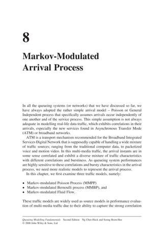 8
Markov-Modulated
Arrival Process
In all the queueing systems (or networks) that we have discussed so far, we
have always adopted the rather simple arrival model – Poisson or General
Independent process that specifically assumes arrivals occur independently of
one another and of the service process. This simple assumption is not always
adequate in modelling real-life data traffic, which exhibits correlations in their
arrivals, especially the new services found in Asynchronous Transfer Mode
(ATM) or broadband networks.
ATM is a transport mechanism recommended for the Broadband Integrated
Services Digital Network that is supposedly capable of handling a wide mixture
of traffic sources; ranging from the traditional computer data, to packetized
voice and motion video. In this multi-media traffic, the arrival instants are in
some sense correlated and exhibit a diverse mixture of traffic characteristics
with different correlations and burstiness. As queueing system performances
are highly sensitive to these correlations and bursty characteristics in the arrival
process, we need more realistic models to represent the arrival process.
In this chapter, we first examine three traffic models, namely:
• Markov-modulated Poisson Process (MMPP)
• Markov-modulated Bernoulli process (MMBP), and
• Markov-modulated Fluid Flow.
These traffic models are widely used as source models in performance evalua-
tion of multi-media traffic due to their ability to capture the strong correlation
Queueing Modelling Fundamentals Second Edition Ng Chee-Hock and Soong Boon-Hee
© 2008 John Wiley  Sons, Ltd
 