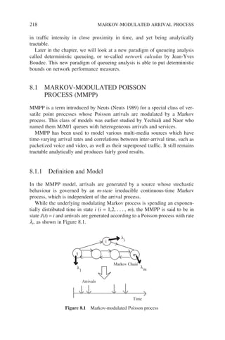 218 MARKOV-MODULATED ARRIVAL PROCESS
in traffic intensity in close proximity in time, and yet being analytically
tractable.
Later in the chapter, we will look at a new paradigm of queueing analysis
called deterministic queueing, or so-called network calculus by Jean-Yves
Boudec. This new paradigm of queueing analysis is able to put deterministic
bounds on network performance measures.
8.1 MARKOV-MODULATED POISSON
PROCESS (MMPP)
MMPP is a term introduced by Neuts (Neuts 1989) for a special class of ver-
satile point processes whose Poisson arrivals are modulated by a Markov
process. This class of models was earlier studied by Yechiali and Naor who
named them M/M/1 queues with heterogeneous arrivals and services.
MMPP has been used to model various multi-media sources which have
time-varying arrival rates and correlations between inter-arrival time, such as
packetized voice and video, as well as their superposed traffic. It still remains
tractable analytically and produces fairly good results.
8.1.1 Definition and Model
In the MMPP model, arrivals are generated by a source whose stochastic
behaviour is governed by an m-state irreducible continuous-time Markov
process, which is independent of the arrival process.
While the underlying modulating Markov process is spending an exponen-
tially distributed time in state i (i = 1,2, . . . , m), the MMPP is said to be in
state J(t) = i and arrivals are generated according to a Poisson process with rate
li, as shown in Figure 8.1.
1
i
m
Time
Arrivals
Markov Chain
λ
λ
λ
1 m
i
Figure 8.1 Markov-modulated Poisson process
 