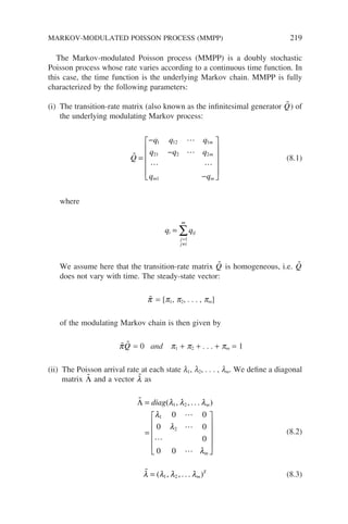 The Markov-modulated Poisson process (MMPP) is a doubly stochastic
Poisson process whose rate varies according to a continuous time function. In
this case, the time function is the underlying Markov chain. MMPP is fully
characterized by the following parameters:
(i) The transition-rate matrix (also known as the infinitesimal generator 
Q) of
the underlying modulating Markov process:



 
Q
q q q
q q q
q q
m
m
m m
=
−
−
−












1 12 1
21 2 2
1
(8.1)
where
q q
i ij
j
j i
m
=
=
≠
∑
1
We assume here that the transition-rate matrix 
Q is homogeneous, i.e. 
Q
does not vary with time. The steady-state vector:

π = [p1, p2, . . . , pm]
of the modulating Markov chain is then given by

π 
Q = 0 and p1 + p2 + . . . + pm = 1
(ii) The Poisson arrival rate at each state l1, l2, . . . , lm. We define a diagonal
matrix 
Λ and a vector 
λ as





Λ =
=












diag m
m
( , , . . . )
λ λ λ
λ
λ
λ
1 2
1
2
0 0
0 0
0
0 0
(8.2)

λ λ λ λ
= ( , , . . . )
1 2 m
T
(8.3)
MARKOV-MODULATED POISSON PROCESS (MMPP) 219
 