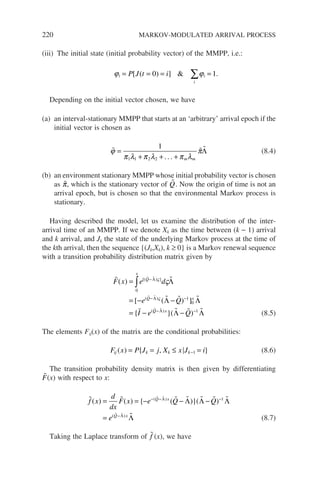 220 MARKOV-MODULATED ARRIVAL PROCESS
(iii) The initial state (initial probability vector) of the MMPP, i.e.:
ϕ ϕ
i i
i
P J t i
= = = =
∑
[ ( ) ]  .
0 1
Depending on the initial vector chosen, we have
(a) an interval-stationary MMPP that starts at an ‘arbitrary’ arrival epoch if the
initial vector is chosen as
  
ϕ
π λ π λ π λ
π
=
+ + +
1
1 1 2 2 . . . m m
Λ (8.4)
(b) an environment stationary MMPP whose initial probability vector is chosen
as 
π, which is the stationary vector of 
Q. Now the origin of time is not an
arrival epoch, but is chosen so that the environmental Markov process is
stationary.
Having described the model, let us examine the distribution of the inter-
arrival time of an MMPP. If we denote Xk as the time between (k − 1) arrival
and k arrival, and Jk the state of the underlying Markov process at the time of
the kth arrival, then the sequence {(Jk,Xk), k ≥ 0} is a Markov renewal sequence
with a transition probability distribution matrix given by
 
  

 
 

F x e d
e Q
I e
Q
x
Q x
( )
[ ( ) ]
{
[( ) ]
( )
(
=
= − −
= −
−
− −
∫ Λ
Λ
Λ
Λ Λ
ς
ς
ς
0
1
0
Q
Q x
Q
− −
−
   
Λ
Λ Λ
)
}( ) 1
(8.5)
The elements Fij(x) of the matrix are the conditional probabilities:
F x P J j X x J i
ij k k k
( ) { , }
= = ≤ =
−1 (8.6)
The transition probability density matrix is then given by differentiating

F(x) with respect to x:
      

 
 
f x
d
dx
F x e Q Q
e
Q x
Q x
( ) ( ) { ( )}( )
( )
( )
= = − − −
=
− − −
−
Λ
Λ
Λ Λ Λ
Λ
1
(8.7)
Taking the Laplace transform of 
f (x), we have
 