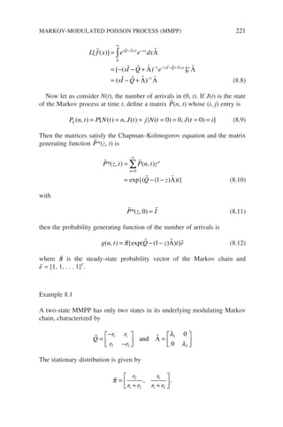 L f x e e dx
sI Q e
Q x sx
sI Q
[ ( )]
[ ( )
( )
( )
 
  
 
  
=
= − − +
− −
∞
− − − +
∫ Λ
Λ
Λ
Λ
0
1 x
x
sI Q
]
( )
0
1
∞
−
= − +

   
Λ
Λ Λ (8.8)
Now let us consider N(t), the number of arrivals in (0, t). If J(t) is the state
of the Markov process at time t, define a matrix 
P(n, t) whose (i, j) entry is
P n t P N t n J t j N t J t i
ij ( , ) [ ( ) , ( ) ( ) , ( ) ]
= = = = = = =
0 0 0 (8.9)
Then the matrices satisfy the Chapman–Kolmogorov equation and the matrix
generating function 
P*(z, t) is
 
 
P z t P n t z
Q z t
n
n
*( , ) ( , )
exp{( ( ) ) }
=
= − −
=
∞
∑
0
1 Λ (8.10)
with
 
P z I
*( , )
0 = (8.11)
then the probability generating function of the number of arrivals is
g n t Q z t e
( , ) {exp( ( ) ) }
= − −
   
π 1 Λ (8.12)
where 
π is the steady-state probability vector of the Markov chain and

e = [1, 1, . . . 1]T
.
Example 8.1
A two-state MMPP has only two states in its underlying modulating Markov
chain, characterized by
 
Q
r r
r r
=
−
−





 =






1 1
2 2
1
2
0
0
and Λ
λ
λ
The stationary distribution is given by

π =
+ +






r
r r
r
r r
2
1 2
1
1 2
, .
MARKOV-MODULATED POISSON PROCESS (MMPP) 221
 