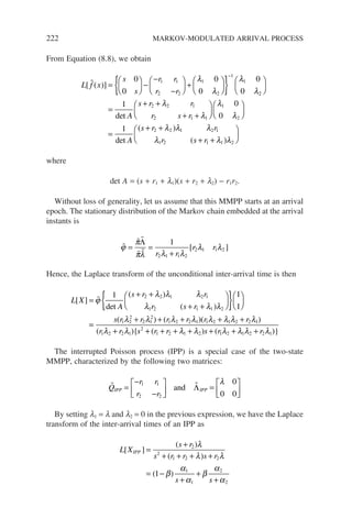 222 MARKOV-MODULATED ARRIVAL PROCESS
From Equation (8.8), we obtain
L f x
s
s
r r
r r
[ ( )]
 =





 −
−
−





 +






{ }
−
0
0
0
0
0
0
1 1
2 2
1
2
1
1
λ
λ
λ
λ2
2
2 2 1
2 1 1
1
2
1 0
0
1






=
+ +
+ +












=
det
det
(
A
s r r
r s r
A
s
λ
λ
λ
λ
+
+ +
+ +






r r
r s r
2 2 1 2 1
1 2 1 1 2
λ λ λ
λ λ λ
)
( )
where
det A = (s + r1 + l1)(s + r2 + l2) − r1r2.
Without loss of generality, let us assume that this MMPP starts at an arrival
epoch. The stationary distribution of the Markov chain embedded at the arrival
instants is

 
 
ϕ
π
πλ λ λ
λ λ
= =
+
Λ 1
2 1 1 2
2 1 1 2
r r
r r
[ ]
Hence, the Laplace transform of the unconditional inter-arrival time is then
L X
A
s r r
r s r
[ ]
det
( )
( )
=
+ +
+ +






{ }






ϕ
λ λ λ
λ λ λ
1 1
1
2 2 1 2 1
1 2 1 1 2
=
=
+ + + + +
+
s r r r r r r
r r s
( ) ( )( )
( ){
1 2
2
2 1
2
1 2 2 1 1 2 1 2 2 1
1 2 2 1
2
λ λ λ λ λ λ λ λ
λ λ +
+ + + + + + +
( ) ( )}
r r s r r
1 2 1 2 1 2 1 2 2 1
λ λ λ λ λ λ
The interrupted Poisson process (IPP) is a special case of the two-state
MMPP, characterized by the following two matrices:
 
Q
r r
r r
IPP IPP
=
−
−





 =






1 1
2 2
0
0 0
and Λ
λ
By setting l1 = l and l2 = 0 in the previous expression, we have the Laplace
transform of the inter-arrival times of an IPP as
L X
s r
s r r s r
s s
IPP
[ ]
( )
( )
( )
=
+
+ + + +
= −
+
+
+
2
2
1 2 2
1
1
2
2
1
λ
λ λ
β
α
α
β
α
α
 