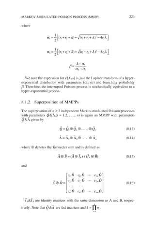 where
α λ λ λ
1 1 2 1 2
2
2
1
2
4
= + + − + + −




( ) ( )
r r r r r
α λ λ λ
2 1 2 1 2
2
2
1
2
4
= + + + + + −




( ) ( )
r r r r r
β
λ α
α α
=
−
−
1
2 1
We note the expression for L[XIPP] is just the Laplace transform of a hyper-
exponential distribution with parameters (a1, a2) and branching probability
b. Therefore, the interrupted Poisson process is stochastically equivalent to a
hyper-exponential process.
8.1.2 Superposition of MMPPs
The superposition of n ≥ 2 independent Markov-modulated Poisson processes
with parameters 
Q 
Λi(i = 1,2, . . . , n) is again an MMPP with parameters

Q 
Λ given by
   
Q Q Q Qn
= ⊕ ⊕ ⊕
1 2 . . . . . (8.13)
   
Λ Λ Λ Λ
= ⊕ ⊕ ⊕
1 2 . . . . . n (8.14)
where ⊕ denotes the Kronecter sum and is defined as
     
A B A I I B
B A
⊕ = ⊗ + ⊗
( ) ( ) (8.15)
and
 
   
   
 
   
C D
c D c D c D
c D c D c D
c D c D c D
m
m
n n nm
⊗ =


11 12 1
21 22 2
1 2











(8.16)

IA
I B are identity matrices with the same dimension as A and B, respec-
tively. Note that 
Q 
Λ are kxk matrices and k ni
i
n
=
=
∏
1
.
MARKOV-MODULATED POISSON PROCESS (MMPP) 223
 