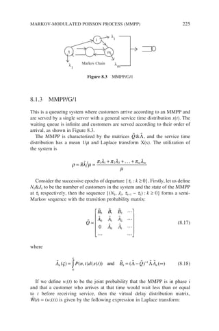 8.1.3 MMPP/G/1
This is a queueing system where customers arrive according to an MMPP and
are served by a single server with a general service time distribution x(t). The
waiting queue is infinite and customers are served according to their order of
arrival, as shown in Figure 8.3.
The MMPP is characterized by the matrices 
Q 
Λ, and the service time
distribution has a mean 1/m and Laplace transform X(s). The utilization of
the system is
ρ πλ µ
π λ π λ π λ
µ
= =
+ + +
  1 1 2 2 . . . m m
Consider the successive epochs of departure {tk : k ≥ 0}. Firstly, let us define
NkJk to be the number of customers in the system and the state of the MMPP
at tk respectively, then the sequence {(Nk, Jk, tk+1 − tk) : k ≥ 0} forms a semi-
Markov sequence with the transition probability matrix:

   
   
  
 
Q
B B B
A A A
A A
=












0 1 2
0 1 2
0 1
0
(8.17)
where
     
A P n t d x t B Q A
n n n
( ) ( , ) ( ( )) ( ) ( )
ς
ς
= = − ∞
∫ −
0
1
and Λ Λ (8.18)
If we define wi(t) to be the joint probability that the MMPP is in phase i
and that a customer who arrives at that time would wait less than or equal
to t before receiving service, then the virtual delay distribution matrix,

W(t) = (wi(t)) is given by the following expression in Laplace transform:
1
i
m
Markov Chain
λ
λ
λ
1 m
i
Figure 8.3 MMPP/G/1
MARKOV-MODULATED POISSON PROCESS (MMPP) 225
 
