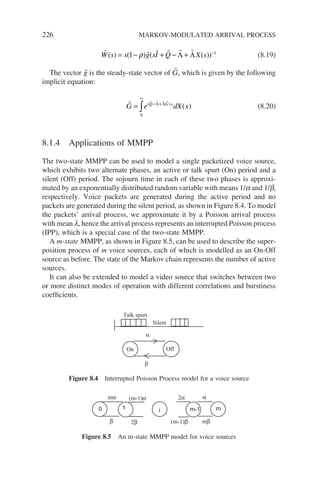 226 MARKOV-MODULATED ARRIVAL PROCESS
     
W s s g sI Q X s
( ) ( ) ( ( ))
= − + − + −
1 1
ρ Λ Λ (8.19)
The vector 
g is the steady-state vector of 
G, which is given by the following
implicit equation:
    
G e dX x
Q G x
= − +
∞
∫ ( )
( )
Λ Λ
0
(8.20)
8.1.4 Applications of MMPP
The two-state MMPP can be used to model a single packetized voice source,
which exhibits two alternate phases, an active or talk spurt (On) period and a
silent (Off) period. The sojourn time in each of these two phases is approxi-
mated by an exponentially distributed random variable with means 1/a and 1/b,
respectively. Voice packets are generated during the active period and no
packets are generated during the silent period, as shown in Figure 8.4. To model
the packets’ arrival process, we approximate it by a Poisson arrival process
with mean l, hence the arrival process represents an interrupted Poisson process
(IPP), which is a special case of the two-state MMPP.
A m-state MMPP, as shown in Figure 8.5, can be used to describe the super-
position process of m voice sources, each of which is modelled as an On-Off
source as before. The state of the Markov chain represents the number of active
sources.
It can also be extended to model a video source that switches between two
or more distinct modes of operation with different correlations and burstiness
coefficients.
On Off
α
β
Talk spurt
Silent
Figure 8.4 Interrupted Poisson Process model for a voice source
0 1 i m-1 m
β
α
mα (m-1)α 2α
2β (m-1)β mβ
Figure 8.5 An m-state MMPP model for voice sources
 