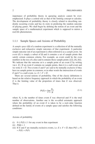 2 PRELIMINARIES
importance of probability theory in queueing analysis cannot be over-
emphasized. It plays a central role as that of the limiting concept to calculus.
The development of probability theory is closely related to describing ran-
domly occurring events and has its roots in predicting the random outcome
of playing games. We shall begin by defining the notion of an event and the
sample space of a mathematical experiment which is supposed to mirror a
real-life phenomenon.
1.1.1 Sample Spaces and Axioms of Probability
A sample space (Ω) of a random experiment is a collection of all the mutually
exclusive and exhaustive simple outcomes of that experiment. A particular
simple outcome (w) of an experiment is often referred to as a sample point. An
event (E) is simply a subset of Ω and it contains a set of sample points that
satisfy certain common criteria. For example, an event could be the even
numbers in the toss of a dice and it contains those sample points {[2], [4], [6]}.
We indicate that the outcome w is a sample point of an event E by writing
{w ∈ E}. If an event E contains no sample points, then it is a null event and
we write E = ∅. Two events E and F are said to be mutually exclusive if they
have no sample points in common, or in other words the intersection of events
E and F is a null event, i.e. E ∩ F = ∅.
There are several notions of probability. One of the classic definitions is
based on the relative frequency approach in which the probability of an event
E is the limiting value of the proportion of times that E was observed.
That is
P E
N
N
N
E
( ) =
→∞
lim (1.1)
where NE is the number of times event E was observed and N is the total
number of observations. Another one is the so-called axiomatic approach
where the probability of an event E is taken to be a real-value function
defined on the family of events of a sample space and satisfies the following
conditions:
Axioms of probability
(i) 0 ≤ P(E) ≤ 1 for any event in that experiment
(ii) P(Ω) = 1
(iii) If E and F are mutually exclusive events, i.e. E ∈ F = ∅, then P(E ∪ F)
= P(E) + P(F)
 