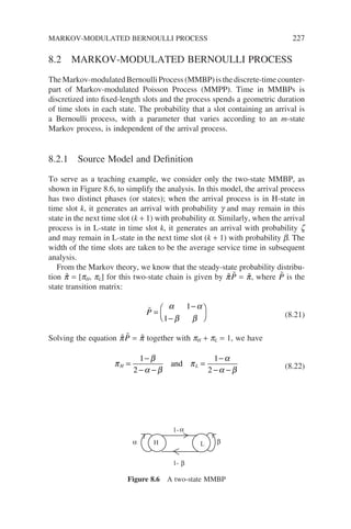 8.2 MARKOV-MODULATED BERNOULLI PROCESS
The Markov-modulated Bernoulli Process (MMBP) is the discrete-time counter-
part of Markov-modulated Poisson Process (MMPP). Time in MMBPs is
discretized into fixed-length slots and the process spends a geometric duration
of time slots in each state. The probability that a slot containing an arrival is
a Bernoulli process, with a parameter that varies according to an m-state
Markov process, is independent of the arrival process.
8.2.1 Source Model and Definition
To serve as a teaching example, we consider only the two-state MMBP, as
shown in Figure 8.6, to simplify the analysis. In this model, the arrival process
has two distinct phases (or states); when the arrival process is in H-state in
time slot k, it generates an arrival with probability g and may remain in this
state in the next time slot (k + 1) with probability a. Similarly, when the arrival
process is in L-state in time slot k, it generates an arrival with probability z
and may remain in L-state in the next time slot (k + 1) with probability b. The
width of the time slots are taken to be the average service time in subsequent
analysis.
From the Markov theory, we know that the steady-state probability distribu-
tion 
π = [pH, pL] for this two-state chain is given by 
π 
P = 
π, where 
P is the
state transition matrix:

P =
−
−






α α
β β
1
1 (8.21)
Solving the equation 
π 
P = 
π together with pH + pL = 1, we have
π
β
α β
π
α
α β
H L
=
−
− −
=
−
− −
1
2
1
2
and (8.22)
H L
1-
1-
α β
α
β
Figure 8.6 A two-state MMBP
MARKOV-MODULATED BERNOULLI PROCESS 227
 