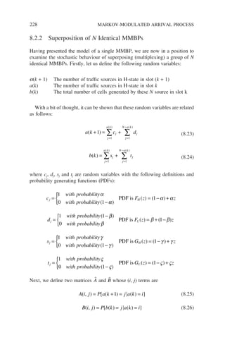 228 MARKOV-MODULATED ARRIVAL PROCESS
8.2.2 Superposition of N Identical MMBPs
Having presented the model of a single MMBP, we are now in a position to
examine the stochastic behaviour of superposing (multiplexing) a group of N
identical MMBPs. Firstly, let us define the following random variables:
a(k + 1) The number of traffic sources in H-state in slot (k + 1)
a(k) The number of traffic sources in H-state in slot k
b(k) The total number of cells generated by these N source in slot k
With a bit of thought, it can be shown that these random variables are related
as follows:
a k c d
j
j
a k
j
j
N a k
( )
( ) ( )
+ = +
= =
−
∑ ∑
1
1 1
(8.23)
b k s t
j
j
a k
j
j
N a k
( )
( ) ( )
= +
= =
−
∑ ∑
1 1
(8.24)
where cj, dj, sj and tj are random variables with the following definitions and
probability generating functions (PDFs):
c
with probability
with probability
F z
j H
=
−
{ = −
1
0 1
1
α
α
α
( )
( ) ( )
PDF is +
+αz
d
with probability
with probability
F z
j L
=
−
{ = + −
1 1
0
1
( )
( ) (
β
β
β
PDF is β
β)z
s
with probability
with probability
G z
j H
=
−
{ = −
1
0 1
1
γ
γ
γ
( )
( ) ( )
PDF is +
+ γ z
t
with probability
with probability
G z
j L
=
−
{ = −
1
0 1
1
ς
ς
ς
( )
( ) ( )
PDF is +
+ςz
Next, we define two matrices 
A and 
B whose (i, j) terms are
A i j P a k j a k i
( , ) [ ( ) ( ) ]
= + = =
1 (8.25)
B i j P b k j a k i
( , ) [ ( ) ( ) ]
= = = (8.26)
 