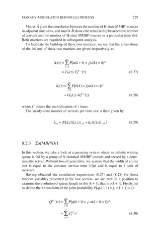Matrix 
A gives the correlation between the number of H-state MMBP sources
in adjacent time slots, and matrix 
B shows the relationship between the number
of arrivals and the number of H-state MMBP sources in a particular time slot.
Both matrices are required in subsequent analysis.
To facilitate the build-up of these two matrices, we see that the z-transform
of the ith row of these two matrices are given respectively as
A z P a k j a k i z
F z F z
i
n
j
H
i
L
N i
( ) [ ( ) ( ) ]
( ) ( )
= + = =
= ⋅
=
∞
−
∑ 1
0
(8.27)
B z P b k j a k i z
G z G z
i
n
j
H
i
L
N i
( ) [ ( ) ( ) ]
( ) ( )
= = =
= ⋅
=
∞
−
∑
0
(8.28)
where f i
means the multiplication of i times.
The steady-state number of arrivals per time slot is then given by
λ π π
tot H H z L L z
N G z G z
= ′ + ′
= =
[ ( ) ( ) ]
1 1 (8.29)
8.2.3 ΣMMBP/D/1
In this section, we take a look at a queueing system where an infinite waiting
queue is fed by a group of N identical MMBP sources and served by a deter-
ministic server. Without loss of generality, we assume that the width of a time
slot is equal to the constant service time (1/m) and is equal to 1 unit of
measure.
Having obtained the correlation expressions (8.27) and (8.28) for those
random variables presented in the last section, we are now in a position to
examine the evolution of queue length in slot (k + 1), that is q(k + 1). Firstly, let
us define the z-transform of the joint probability P[q(k + 1) = j, a(k + 1) = i]:
Q z P q k j a k i z
z
i
k j
j
ji
k j
j
+
=
∞
+
=
∞
= + = + =
=
∑
∑
1
0
1
0
1 1
( ) [ ( ) , ( ) ]
π (8.30)
MARKOV-MODULATED BERNOULLI PROCESS 229
 