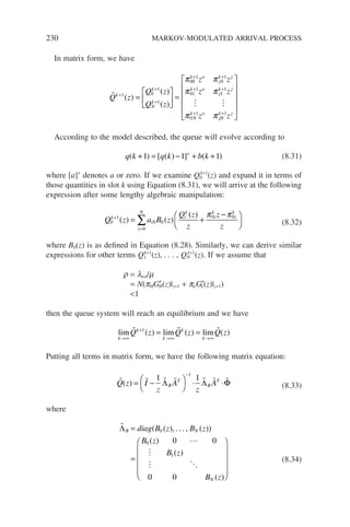 230 MARKOV-MODULATED ARRIVAL PROCESS
In matrix form, we have

Q z
Q z
Q z
z z
z
k
k
N
k
k o
j
k j
k o
j
+
+
+
+ +
+
=





 =
1 0
1
1
00
1
0
1
01
1
( )
( )
( )
π π
π π 1
1
1
0
1 1
k j
N
k o
jN
k j
z
z z
+
+ +












 
π π
According to the model described, the queue will evolve according to
q k q k b k
( ) [ ( ) ] ( )
+ = − + +
+
1 1 1 (8.31)
where [a]+
denotes a or zero. If we examine Q0
k+1
(z) and expand it in terms of
those quantities in slot k using Equation (8.31), we will arrive at the following
expression after some lengthy algebraic manipulation:
Q z a B z
Q z
z
z
z
k
i
i
N
i
k
i
k
i
k
0
1
0 0
0
0 0
+
=
= +
−






∑
( ) ( )
( ) π π
(8.32)
where B0(z) is as defined in Equation (8.28). Similarly, we can derive similar
expressions for other terms Q1
k+1
(z), . . . , QN
k+1
(z). If we assume that
r = ltot/m
= N(pHG′
H(z)|z=1 + pLG′
L(z)|z=1)
1
then the queue system will reach an equilibrium and we have
lim ( ) lim ( ) lim ( )
k
k
k
k
k
Q z Q z Q z
→∞
+
→∞ →∞
= =
  
1
Putting all terms in matrix form, we have the following matrix equation:
      
Q z I
z
A
z
A
B
T
B
T
( ) = −




⋅ ⋅
−
1 1
1
Λ Λ Φ (8.33)
where



 
ΛB N
N
diag B z B z
B z
B z
B z
=
=









( ( ), . . . , ( ))
( )
( )
( )
0
0
1
0 0
0 0




(8.34)
 