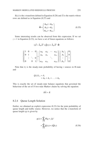 Bi(z) is the z-transform defined in Equation (8.28) and 
A is the matrix whose
rows are defined as in Equation (8.27) and

Φ =
−
−
−








π π
π π
π π
00 00
01 01
0 0
z
z
z
n N
(8.35)
Some interesting results can be observed from this expression. If we set
z = 1 in Equation (8.33), we have a set of linear equations as follows:
( ) ( )
zI A Q z A
a a
B
T
B
T
      

 
− ⋅ = ⋅












−
Λ Λ Φ
1 0 0
0 1
0
0 0 1
00 10
0 0
01 11 1
0 1
0
1

 
a
a a a
a a a
A
A
A
N
N
N N NN


























⋅
N
N












=












0
0
0

Note that Ai is the steady-state probability of having i sources in H-state
and
Qi(z)|z=1 = Ai
= p0i + p1i + . . . + pNi
This is exactly the set of steady-state balance equations that governed the
behaviour of the set of N two-state Markov chains by solving the equation:

π 
A = 
π
8.2.4 Queue Length Solution
Earlier, we obtained an explicit expression (8.33) for the joint probability of
queue length and traffic source. However, we notice that the z-transform of
queue length (q) is given by
q z P q j z
Q z eQ z
j
j
i
i
N
( ) [ ]
( ) ( )
= =
= =
=
∞
=
∑
∑
0
0
  (8.36)
MARKOV-MODULATED BERNOULLI PROCESS 231
 