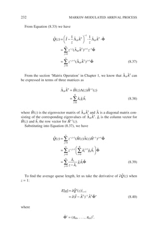 232 MARKOV-MODULATED ARRIVAL PROCESS
From Equation (8.33) we have
      
  
Q z I
z
A
z
A
z A z
B
T
B
T
j
B
T j
j
( )
( )
= −




⋅ ⋅
=
−
− + −
=
1 1
1
1 1
0
Λ Λ Φ
Λ Φ
∞
∞
− − +
=
∞
∑
∑
= z A
j
B
T j
j
1 1
0
( )
  
Λ Φ (8.37)
From the section ‘Matrix Operation’ in Chapter 1, we know that 
ΛB

AT
can
be expressed in terms of three matrices as
   
 
Λ Λ
B
T
i i i
i
N
A H z z H z
g h
=
=
−
=
∑
( ) ( ) ( )
1
0
λ (8.38)
where 
H(z) is the eigenvector matrix of 
ΛB

AT
and 
Λ is a diagonal matrix con-
sisting of the corresponding eigenvalues of 
ΛB

AT
. 
gi is the column vector for

H(z) and 
hi the row vector for 
H−1
(z).
Substituting into Equation (8.37), we have
    
 
Q z z H z z H
z g h
j j
j
j
i
j
h i
i
N
( ) ( ( ) ( ) )
=
=
− − − +
=
∞
− − +
=
∑ 1 1 1
0
1 1
0
Λ Φ
λ
∑
∑
∑
∑






=
−
=
∞
=
∞

  
Φ
Φ
j
i
i
i i
j z
g h
0
0
λ
λ
(8.39)
To find the average queue length, let us take the derivative of 
e 
Q(z) when
z = 1:
E q eQ z
e I A A
z
T T
[ ] ( )
( )
= ′
= − ′
=
−
 
    
1
1
Φ (8.40)
where

Φ′ = (p00, . . . , p0N)T
.
 
