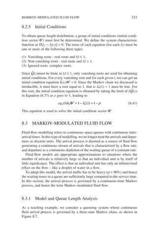 8.2.5 Initial Conditions
To obtain queue length distribution, a group of initial conditions (initial condi-
tion vector Φ′) must first be determined. We define the system characteristic
function as Πi[z − li(z)] = 0. The roots of each equation (for each li) must be
one or more of the following three types:
(1) Vanishing roots : real roots and |z| ≤ 1,
(2) Non-vanishing roots : real roots and |z|  1,
(3) Ignored roots :complex roots.
Since 
Q(z)must be finite in |z| ≤ 1, only vanishing roots are used for obtaining
initial conditions. For every vanishing root and for each given i, we can get an
initial condition equation 
hi(z)Φ′ = 0. Since the Markov chain we discussed is
irreducible, it must have a root equal to 1, that is l0(1) = 1 must be true. For
this root, the initial condition equation is obtained by taking the limit of 
e 
Q(z)
in Equation (8.37) as z goes to 1, leading to
eg h
0 0 0
1 1 1 1
( ) ( )
′ = − ′ = −
Φ λ ρ (8.41)
This equation is used to solve the initial condition vector Φ′.
8.3 MARKOV-MODULATED FLUID FLOW
Fluid-flow modelling refers to continuous-space queues with continuous inter-
arrival times. In this type of modelling, we no longer treat the arrivals and depar-
tures as discrete units. The arrival process is deemed as a source of fluid flow
generating a continuous stream of arrivals that is characterized by a flow rate,
and departure as a continuous depletion of the waiting queue of a constant rate.
Fluid-flow models are appropriate approximations to situations where the
number of arrivals is relatively large so that an individual unit is by itself of
little significance. The effect is that an individual unit has only an infinitesimal
effect on the flow – like a droplet of water in a flow.
To adopt this model, the arrival traffic has to be heavy (r  90%) and hence
the waiting times in a queue are sufficiently large compared to the service time.
In this section, the arrival process is governed by a continuous-time Markov
process, and hence the term Markov-modulated fluid flow.
8.3.1 Model and Queue Length Analysis
As a teaching example, we consider a queueing system whose continuous
fluid arrival process is governed by a three-state Markov chain, as shown in
Figure 8.7.
MARKOV-MODULATED FLUID FLOW 233
 