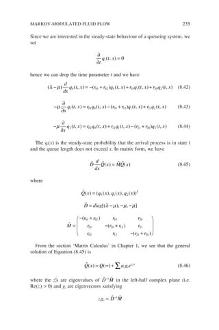 Since we are interested in the steady-state behaviour of a queueing system, we
set
∂
∂
=
t
q t x
i ( , ) 0
hence we can drop the time parameter t and we have
( ) ( , ) ( ) ( , ) ( , ) ( , )
λ µ
− = − + + +
d
dx
q t x r r q t x r q t x r q t x
0 01 02 0 10 1 20 2 (8.42)
−
∂
∂
= − + +
µ
x
q t x r q t x r r q t x r q t x
1 01 0 10 12 1 21 2
( , ) ( , ) ( ) ( , ) ( , ) (8.43)
−
∂
∂
= + − +
µ
x
q t x r q t x r q t x r r q t x
2 02 0 12 1 21 20 2
( , ) ( , ) ( , ) ( ) ( , ) (8.44)
The qi(x) is the steady-state probability that the arrival process is in state i
and the queue length does not exceed x. In matrix form, we have
   
D
d
dx
Q x MQ x
( ) ( )
= (8.45)
where

Q x q x q x q x T
( ) ( ( ), ( ), ( ))
= 0 1 2

D diag
= − − −
[( ), , ]
λ µ µ µ

M
r r r r
r r r r
r r r r
=
− +
− +
− +







( )
( )
( )
01 02 10 20
01 10 12 21
02 12 21 20


From the section ‘Matrix Calculus’ in Chapter 1, we see that the general
solution of Equation (8.45) is

Q x Q a g e
i i
z x
i
( ) ( )
= ∞ + ∑ (8.46)
where the z′
is are eigenvalues of 
D−1 
M in the left-half complex plane (i.e.
Re(zi)  0) and gi are eigenvectors satisfying
zigi = 
D−1 
M
MARKOV-MODULATED FLUID FLOW 235
 