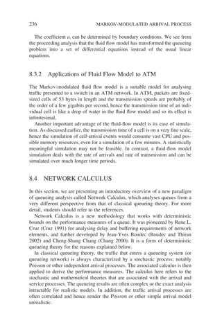236 MARKOV-MODULATED ARRIVAL PROCESS
The coefficient ai can be determined by boundary conditions. We see from
the proceeding analysis that the fluid flow model has transformed the queueing
problem into a set of differential equations instead of the usual linear
equations.
8.3.2 Applications of Fluid Flow Model to ATM
The Markov-modulated fluid flow model is a suitable model for analysing
traffic presented to a switch in an ATM network. In ATM, packets are fixed-
sized cells of 53 bytes in length and the transmission speeds are probably of
the order of a few gigabits per second, hence the transmission time of an indi-
vidual cell is like a drop of water in the fluid flow model and so its effect is
infinitesimal.
Another important advantage of the fluid-flow model is its ease of simula-
tion. As discussed earlier, the transmission time of a cell is on a very fine scale,
hence the simulation of cell-arrival events would consume vast CPU and pos-
sible memory resources, even for a simulation of a few minutes. A statistically
meaningful simulation may not be feasible. In contrast, a fluid-flow model
simulation deals with the rate of arrivals and rate of transmission and can be
simulated over much longer time periods.
8.4 NETWORK CALCULUS
In this section, we are presenting an introductory overview of a new paradigm
of queueing analysis called Network Calculus, which analyses queues from a
very different perspective from that of classical queueing theory. For more
detail, students should refer to the references.
Network Calculus is a new methodology that works with deterministic
bounds on the performance measures of a queue. It was pioneered by Rene L.
Cruz (Cruz 1991) for analysing delay and buffering requirements of network
elements, and further developed by Jean-Yves Boudec (Boudec and Thiran
2002) and Cheng-Shang Chang (Chang 2000). It is a form of deterministic
queueing theory for the reasons explained below.
In classical queueing theory, the traffic that enters a queueing system (or
queueing network) is always characterized by a stochastic process; notably
Poisson or other independent arrival processes. The associated calculus is then
applied to derive the performance measures. The calculus here refers to the
stochastic and mathematical theories that are associated with the arrival and
service processes. The queueing results are often complex or the exact analysis
intractable for realistic models. In addition, the traffic arrival processes are
often correlated and hence render the Poisson or other simple arrival model
unrealistic.
 