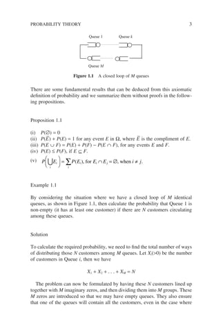 There are some fundamental results that can be deduced from this axiomatic
definition of probability and we summarize them without proofs in the follow-
ing propositions.
Proposition 1.1
(i) P(∅) = 0
(ii) P(E
–
) + P(E) = 1 for any event E in Ω, where E
–
is the compliment of E.
(iii) P(E ∪ F) = P(E) + P(F) − P(E ∩ F), for any events E and F.
(iv) P(E) ≤ P(F), if E ⊆ F.
(v) P E P E E E i j
i
i i i j
∪





 = ∩ = ∅ ≠
∑
i
( ), for , when .
Example 1.1
By considering the situation where we have a closed loop of M identical
queues, as shown in Figure 1.1, then calculate the probability that Queue 1 is
non-empty (it has at least one customer) if there are N customers circulating
among these queues.
Solution
To calculate the required probability, we need to find the total number of ways
of distributing those N customers among M queues. Let Xi(>0) be the number
of customers in Queue i, then we have
X1 + X2 + . . . + XM = N
The problem can now be formulated by having these N customers lined up
together with M imaginary zeros, and then dividing them into M groups. These
M zeros are introduced so that we may have empty queues. They also ensure
that one of the queues will contain all the customers, even in the case where
Queue M
Queue k
Queue 1
Figure 1.1 A closed loop of M queues
PROBABILITY THEORY 3
 
