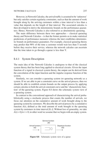 However, in Network Calculus, the arrival traffic is assumed to be ‘unknown’
but only satisfies certain regularity constraints, such as that the amount of work
brought along by the arriving customers within a time interval is less than a
value that depends on the length of that interval. The associated calculus is
then developed to derive the deterministic bounds on the performance guaran-
tees. Hence, Network Calculus is also referred to as deterministic queueing.
The main difference between these two approaches – classical queueing
theory and Network Calculus – is that the former permits us to make statistical
predictions of performance measures whereas the later establishes determinis-
tic bounds on performance guarantees. For example, classical queueing theory
may predict that 90% of the time a customer would wait less than T seconds
before they receive their service, whereas the network calculus can ascertain
that the time taken to go through a queue is less than Y.
8.4.1 System Description
The main idea of the Network Calculus is analogous to that of the classical
system theory that has been long applied to electrical circuits. Given the input
function of a signal in classical system theory, the output can be derived from
the convolution of the input function and the impulse response function of the
system.
Similarly, we can consider a queueing system (or queueing network) as a
system. If we are able to put a constraint curve on the arrival process, then we
should be able to establish certain bounds on the output process by applying
certain calculus to both the arrival constraint curve and the ‘characteristic func-
tion’ of the queueing system. Figure 8.8 shows the schematic system view of
a queueing system.
In contrast to the conventional approach of characterizing the arrival proba-
bilistically using a stochastic process that counts the number of arrivals, we
focus our attention on the cumulative amount of work brought along to the
queueing system by customers. We describe the arrival process by a cumulative
function A(t), defined as the total amount of work brought to the queueing
system by customers in time interval [0, t]. Without loss of generality, we take
A(t) = 0 for t  0; in other word we assume that we begin with an empty system.
Arrival function
A(t)
Departure function
D(t)
Service function
b(t)
Figure 8.8 Schematic system view of a queue
NETWORK CALCULUS 237
 
