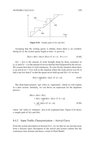 Assuming that the waiting queue is infinite, hence there is no overflow
during [0, t], the system queue length at time t is given by
X t A t A s X s C t s s t
( ) ( ) ( ) ( ) ( )
= − + − ⋅ −  
0 (8.48)
A(t) − A(s) is the amount of work brought along by those customers in
[s, t], and C(t − s) is the amount of service that has been dispensed by the servers.
We assume here that A is left-continuous. To cater for the situation where there
is an arrival at t = 0 as well as the situation where the work arrival over [0, t]
had a rate less than C so that the queue never built up and X(t) = 0, we have
X t A t A s C t s
s t
( ) sup{ ( ) ( ) ( )}
= − − ⋅ −
≤
(8.49)
The short-hand notation ‘sup’ refers to ‘supremum’, which we will explain
in a later section. Similarly, we can derive an expression for the departure
process:
D t A t X t
A t A t A s C t s
A
s t
s t
( ) ( ) ( )
( ) sup{ ( ) ( ) ( )}
inf { (
= −
= − − − ⋅ −
=
≤
≤ ≤
−
0
s
s C t s
) ( )}
+ ⋅ − (8.50)
where ‘inf’ refers to ‘infimum’, also to be explained later. Figure 8.10 shows
a sample path of A(t) and D(t).
8.4.2 Input Traffic Characterization – Arrival Curve
From the system description in Section 8.4.1, we see that we are moving away
from a discrete space description of the arrival and system content into the
continuous-time domain and hence a kind of Fluid Model.
Time
A(t)
t
D(t)
X(t)
Figure 8.10 Sample path of A(t) and D(t)
NETWORK CALCULUS 239
 