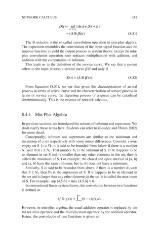 D t A s t s
A t
s t
( ) inf { ( ) ( )}
( )( )
= + −
= ⊗
−
≤ ≤
0
β
β (8.51)
The ⊗ notation is the so-called convolution operation in min-plus algebra.
The expression resembles the convolution of the input signal function and the
impulse function to yield the output process in system theory, except the min-
plus convolution operation here replaces multiplication with addition, and
addition with the computation of infimum.
This leads us to the definition of the service curve. We say that a system
offers to the input process a service curve b if and only if
D t A t
( ) ( )( )
= ⊗ β (8.52)
From Equation (8.51), we see that given the characterization of arrival
process in terms of arrival curve and the characterization of service process in
terms of service curve, the departing process of a queue can be calculated
deterministically. This is the essence of network calculus.
8.4.4 Min-Plus Algebra
In previous sections, we introduced the notions of infimum and supremum. We
shall clarify these terms here. Students can refer to (Boudec and Thiran 2002)
for more detail.
Conceptually, infimum and supremum are similar to the minimum and
maximum of a set respectively with some minor differences. Consider a non-
empty set S {s ∈S}; it is said to be bounded from below if there is a number
N1 such that s ≥ N1. That number N1 is the infimum of S. If N1 happens to be
an element in set S and is smaller than any other elements in the set, then is
called the minimum of S. For example, the closed and open interval of [a, b]
and (a, b) have the same infimum, but (a, b) does not have a minimum.
Similarly, S is said to be bounded from above if there is a number N2 such
that S ≤ N2, then N2 is the supremum of S. If it happens to be an element in
the set and is larger than any other elements in the set, it is called the maximum
of S. For example, sup [4,5,6] = max [4,5,6] = 6.
In conventional linear system theory, the convolution between two functions
is defined as
(f ⊗ g)(t) = −∞
∞
∫ f(t − s)g(s)ds
However, in min-plus algebra, the usual addition operator is replaced by the
inf (or min) operator and the multiplication operator by the addition operator.
Hence, the convolution of two functions is given as
NETWORK CALCULUS 241
 