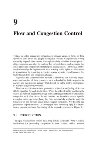9
Flow and Congestion Control
Today, we often experience congestion in modern cities, in terms of long
queues of cars, buses and people waiting for services. Congestion is usually
caused by unpredictable events. Although the daily rush hour is semi-predict-
able, congestion can also be random due to breakdowns and accidents that
cause delays and long queues stretching for long distances. Therefore, a control
mechanism might be implemented, such as using traffic lights to delay access
to a junction or by restricting access to crowded areas in central business dis-
tricts through tolls and congestion charges.
In general, the communication network is similar to our everyday experi-
ences and consists of finite resources, such as bandwidth, buffer capacity for
packets and transmission capacity that depend on traffic control mechanisms
to alleviate congestion problems.
There are specific requirement guarantees, referred to as Quality of Service
(QoS), specified for each traffic flow. When the offered traffic load from the
user to the network exceeds the design limit and the required network resources,
congestion will often occur. In this section, we introduce several specific
examples, where queueing theory has been successfully applied to study the
behaviour of the network under these extreme conditions. We describe key
parameters of performances, i.e. throughput g and time delay E[T]. It is impor-
tant to examine the basic functioning of the network, as shown in Figure 9.1.
9.1 INTRODUCTION
The topic of congestion control has a long history (Schwartz 1987). A simple
mechanism for preventing congestion is flow control, which involves
Queueing Modelling Fundamentals Second Edition Ng Chee-Hock and Soong Boon-Hee
© 2008 John Wiley  Sons, Ltd
 