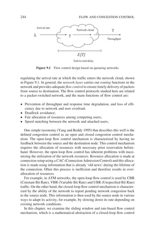 244 FLOW AND CONGESTION CONTROL
regulating the arrival rate at which the traffic enters the network cloud, shown
in Figure 9.1. In general, the network layer carries out routing functions in the
network and provides adequate flow control to ensure timely delivery of packets
from source to destination. The flow control protocols studied here are related
to a packet-switched network, and the main functions of flow control are:
• Prevention of throughput and response time degradation, and loss of effi-
ciency due to network and user overload;
• Deadlock avoidance;
• Fair allocation of resources among competing users;
• Speed matching between the network and attached users.
One simple taxonomy (Yang and Reddy 1995) that describes this well is the
defined congestion control as an open and closed congestion control mecha-
nism. The open-loop flow control mechanism is characterized by having no
feedback between the source and the destination node. This control mechanism
requires the allocation of resources with necessary prior reservation before-
hand. However, the open-loop flow control has inherent problems with maxi-
mizing the utilization of the network resources. Resource allocation is made at
connection setup using a CAC (Connection Admission Control) and this alloca-
tion is made using information that is already ‘old news’ during the lifetime of
the connection. Often this process is inefficient and therefore results in over-
allocation of resources.
For example, in ATM networks, the open-loop flow control is used by CBR
(Constant Bit Rate), VBR (Variable Bit Rate) and UBR (Unspecified Bit Rate)
traffic. On the other hand, the closed-loop flow control mechanism is character-
ized by the ability of the network to report pending network congestion back
to the source node. This information is then used by the source node in various
ways to adapt its activity, for example, by slowing down its rate depending on
existing network conditions.
In this chapter, we examine the sliding window and rate-based flow control
mechanism, which is a mathematical abstraction of a closed-loop flow control
End-to-end delay
Arrival rate
Throughput
γ
γ
E[T]
λ
Network cloud
Figure 9.1 Flow control design based on queueing networks
 