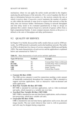 mechanism, where we can apply the earlier results provided in the chapters
analyzing the performance of the networks. Flow control regulates the flow of
data or information between two points (i.e. the receiver controls the rate at
which it receives data). Congestion control maintains the number of packets
or calls within the network to some level or region of the network so that the
delay does not increase further. Performance relating to network throughput
and time delay needs to be evaluated quantitatively to help us design an
optimum flow control. Analysis based on a network of queues suffers from a
high computational burden. A more compact measure, known as the power, is
defined as the ratio of throughput and delay performances.
9.2 QUALITY OF SERVICE
In Chapter 8 we briefly discussed the traffic models that are used in ATM net-
works. An ATM network is primarily used in the backbone network. The traffic
in ATM is divided into five classes of service categories (McDysan and Spohn
1995). The main characteristics of each service and the application is explained
below and summarized in Table 9.1.
Table 9.1 Main characteristics of each service and their application
Types Of Services Feedback Examples
CBR No Constant Rate Video-on-Demand
RT-VBR No Variable Rate Video-on-Demand
NRT-VBR No Transaction Processing
UBR No Image Transfer
ABR Yes Critical Data Transfer
QUALITY OF SERVICE 245
• Constant Bit Rate (CBR)
The CBR service category is used for connections needing a static amount
of bandwidth continuously throughout the connection. CBR is intended to
support real-time applications, such as interactive video-on-demand and
audio application.
• Real-Time Variable Bit Rate (RT-VBR)
RT-VBR is intended for real-time applications, such as video-on-demand
and audio, which transmit at a variable rate over time.
• Non-Real-Time Variable Bit Rate (NRT-VBR)
NRT-VBR is intended for non real-time bursty applications, such as transac-
tion processing, which have variable cell rates.
• Unspecified Bit Rate (UBR)
UBR is intended for non real-time bursty applications such as text, data and
image transfer. The user sends whenever they want to, with no guarantees
and cells may be dropped during congestion.
 