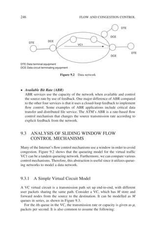 246 FLOW AND CONGESTION CONTROL
• Available Bit Rate (ABR)
ABR services use the capacity of the network when available and control
the source rate by use of feedback. One major difference of ABR compared
to the other four services is that it uses a closed-loop feedback to implement
flow control. Some examples of ABR applications include critical data
transfer and distributed file service. The ATM’s ABR is a rate-based flow
control mechanism that changes the source transmission rate according to
explicit feedback from the network.
9.3 ANALYSIS OF SLIDING WINDOW FLOW
CONTROL MECHANISMS
Many of the Internet’s flow control mechanisms use a window in order to avoid
congestion. Figure 9.2 shows that the queueing model for the virtual traffic
VC1 can be a tandem queueing network. Furthermore, we can compare various
control mechanisms. Therefore, this abstraction is useful since it utilizes queue-
ing networks to model a data network.
9.3.1 A Simple Virtual Circuit Model
A VC virtual circuit is a transmission path set up end-to-end, with different
user packets sharing the same path. Consider a VC, which has M store and
forward nodes from the source to the destination. It can be modelled as M
queues in series, as shown in Figure 9.3.
For the ith queue in the VC, the transmission rate or capacity is given as mi
packets per second. It is also common to assume the following:
DTE Data terminal equipment
DCE Data circuit terminating equipment
DCE
DCE
DCE
DTE
DTE
DTE
VC1
Figure 9.2 Data network
 
