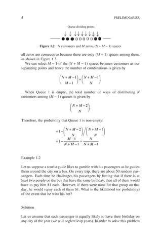 4 PRELIMINARIES
all zeros are consecutive because there are only (M − 1) spaces among them,
as shown in Figure 1.2.
We can select M − 1 of the (N + M − 1) spaces between customers as our
separating points and hence the number of combinations is given by
N M
M
N M
N
+ −
−





 =
+ −






1
1
1
.
When Queue 1 is empty, the total number of ways of distributing N
customers among (M − 1) queues is given by
N M
N
+ −






2
.
Therefore, the probability that Queue 1 is non-empty:
= −
+ −






+ −






= −
−
+ −
=
+ −
1
2 1
1
1
1 1
N M
N
N M
N
M
N M
N
N M
Example 1.2
Let us suppose a tourist guide likes to gamble with his passengers as he guides
them around the city on a bus. On every trip, there are about 50 random pas-
sengers. Each time he challenges his passengers by betting that if there is at
least two people on the bus that have the same birthday, then all of them would
have to pay him $1 each. However, if there were none for that group on that
day, he would repay each of them $1. What is the likelihood (or probability)
of the event that he wins his bet?
Solution
Let us assume that each passenger is equally likely to have their birthday on
any day of the year (we will neglect leap years). In order to solve this problem
0 0 0
0 0
Queue dividing points
Figure 1.2 N customers and M zeros, (N + M − 1) spaces
 