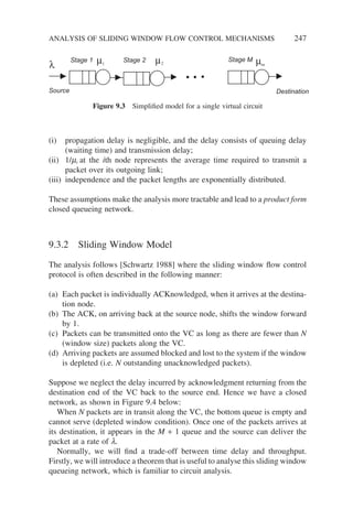 (i) propagation delay is negligible, and the delay consists of queuing delay
(waiting time) and transmission delay;
(ii) 1/mi at the ith node represents the average time required to transmit a
packet over its outgoing link;
(iii) independence and the packet lengths are exponentially distributed.
These assumptions make the analysis more tractable and lead to a product form
closed queueing network.
9.3.2 Sliding Window Model
The analysis follows [Schwartz 1988] where the sliding window flow control
protocol is often described in the following manner:
(a) Each packet is individually ACKnowledged, when it arrives at the destina-
tion node.
(b) The ACK, on arriving back at the source node, shifts the window forward
by 1.
(c) Packets can be transmitted onto the VC as long as there are fewer than N
(window size) packets along the VC.
(d) Arriving packets are assumed blocked and lost to the system if the window
is depleted (i.e. N outstanding unacknowledged packets).
Suppose we neglect the delay incurred by acknowledgment returning from the
destination end of the VC back to the source end. Hence we have a closed
network, as shown in Figure 9.4 below:
When N packets are in transit along the VC, the bottom queue is empty and
cannot serve (depleted window condition). Once one of the packets arrives at
its destination, it appears in the M + 1 queue and the source can deliver the
packet at a rate of l.
Normally, we will find a trade-off between time delay and throughput.
Firstly, we will introduce a theorem that is useful to analyse this sliding window
queueing network, which is familiar to circuit analysis.
Stage 1 Stage 2 Stage M
Source Destination
λ µ µ
1 2 m
µ
Figure 9.3 Simplified model for a single virtual circuit
ANALYSIS OF SLIDING WINDOW FLOW CONTROL MECHANISMS 247
 