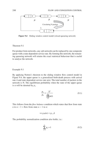 248 FLOW AND CONGESTION CONTROL
Theorem 9.1
For product form networks, any sub-network can be replaced by one composite
queue with a state dependent service rate. By forming this network, the remain-
ing queueing network will retains the exact statistical behaviour that is useful
to analyse the network.
Example 9.1
By applying Norton’s theorem to the sliding window flow control model in
Figure 9.4, the upper queue is a generalized birth-death process with arrival
rate l and state dependent service rate u(n). The total number of packets in the
network is N. The equilibrium probability when the state of the upper queue
is n will be denoted by pn.
p
p
u i
n
n
i
n
0
1
=
=
∏
λ
( )
(9.1)
This follows from the flow balance condition which states that flow from state
n to n − 1 = flow from state n − 1 to n:
⇒ pnu(n) = pn−1l
The probability normalization condition also holds, i.e.:
pn
n
N
=
=
∑ 1
0
(9.2)
m
1 M
2
M+1
λ
Circulating N packets
m
m
Figure 9.4 Sliding window control model (closed queueing network)
 