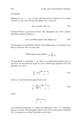 250 FLOW AND CONGESTION CONTROL
Assumption
Suppose m1 = m2 = . . . = mm = m (the same transmission capacity). For a simple
network, we can show that the throughput u(n) is given by
u n n n M
( ) /( ( ))
= + −
µ 1 (9.3)
Consider Norton’s equivalent network. The throughput u(n) with n packets
distributed among M queues is
u n
( ) ( )
= ⋅ ≤
µ µ
Prob a queue is not empty (9.4)
All the queues are distributed with the same Prob(a queue is not empty) since
they are identical. One can show that
Prob a queue is not empty
( ) =
+ −
n
n M 1
The probability is essentially 1 − p0. This is a combinatorial problem that we
can leave for the interested reader to solve. Substituting Equation (9.3) into
Equation (9.1) gives
p
p
M n
n
n n
0
1
=
− +






ρ (9.5)
where r = l/m (normalized applied load), and
1 1
0 0
p
M n
n
n
n
N
=
− +






=
∑ρ (9.6)
where
M n
n
− +






1
is the binomial coefficient, i.e. number of combination of M − 1 + n quantities
taking n at a time. The throughput (end-to-end) of the window flow controlled
VC is averaged over all the N possible service rates:
 